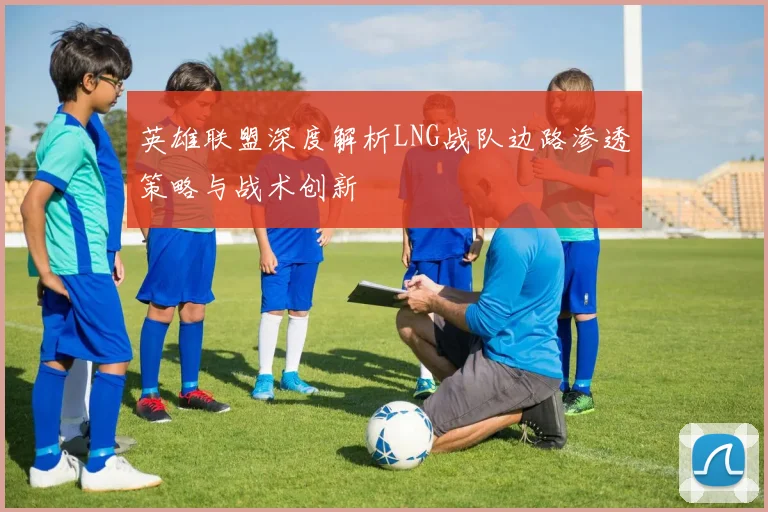 英雄联盟深度解析LNG战队边路渗透策略与战术创新