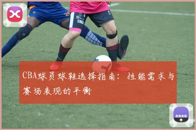 CBA球员球鞋选择指南：性能需求与赛场表现的平衡