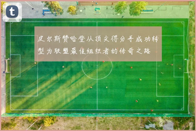 皮尔斯赞哈登从顶尖得分手成功转型为联盟最佳组织者的传奇之路