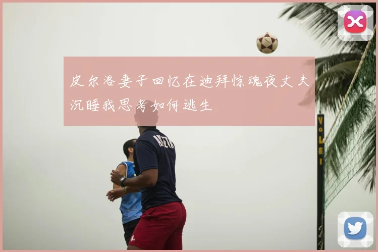 皮尔洛妻子回忆在迪拜惊魂夜丈夫沉睡我思考如何逃生