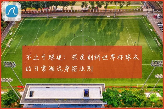 不止于球迷:深度剖析世界杯球衣的日常潮流穿搭法则