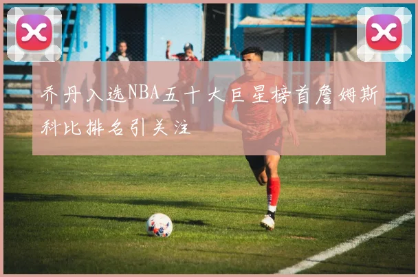 乔丹入选NBA五十大巨星榜首詹姆斯科比排名引关注