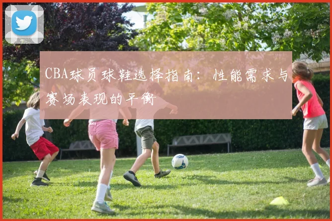CBA球员球鞋选择指南：性能需求与赛场表现的平衡
