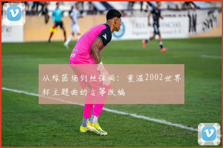 从绿茵场到丝弦间:重温2002世界杯主题曲的古筝改编
