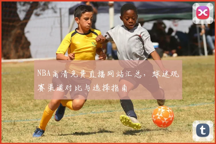 NBA高清免费直播网站汇总,球迷观赛渠道对比与选择指南