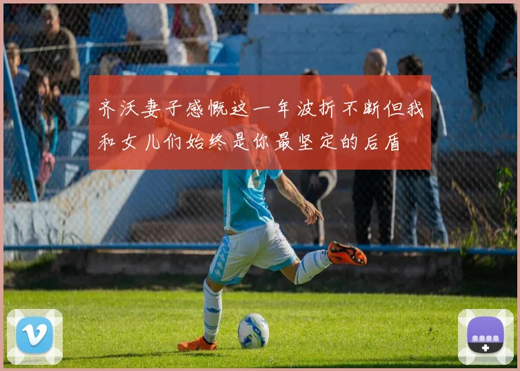 齐沃妻子感慨这一年波折不断但我和女儿们始终是你最坚定的后盾