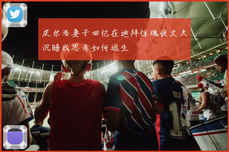 皮尔洛妻子回忆在迪拜惊魂夜丈夫沉睡我思考如何逃生