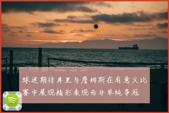 球迷期待库里与詹姆斯在有意义比赛中展现精彩表现而非单纯争冠