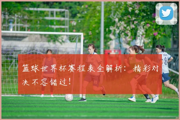 篮球世界杯赛程表全解析:精彩对决不容错过!