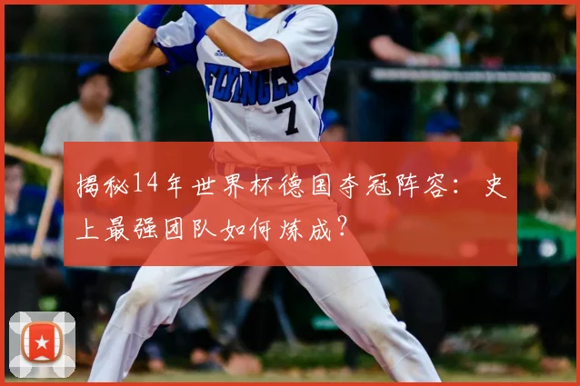 揭秘14年世界杯德国夺冠阵容:史上最强团队如何炼成?