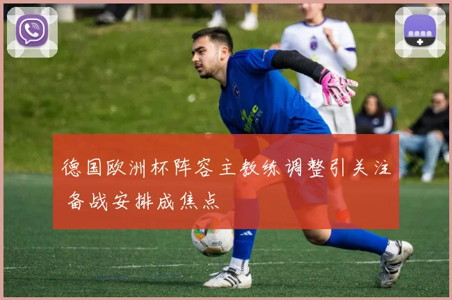 德国欧洲杯阵容主教练调整引关注 备战安排成焦点