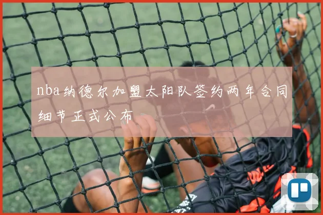 nba纳德尔加盟太阳队签约两年合同细节正式公布