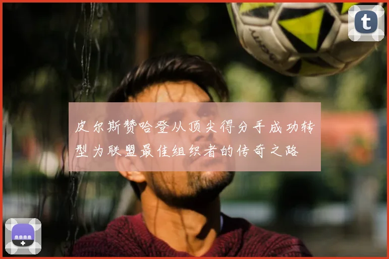 皮尔斯赞哈登从顶尖得分手成功转型为联盟最佳组织者的传奇之路