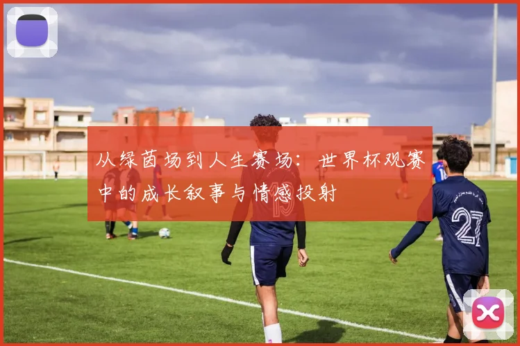 从绿茵场到人生赛场：世界杯观赛中的成长叙事与情感投射