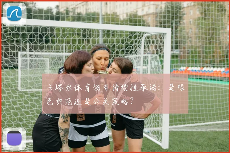 卡塔尔体育场可持续性承诺:是绿色典范还是公关策略?