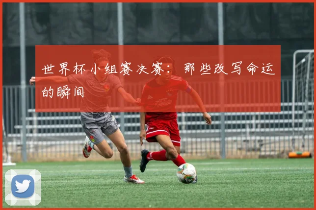 世界杯小组赛决赛:那些改写命运的瞬间