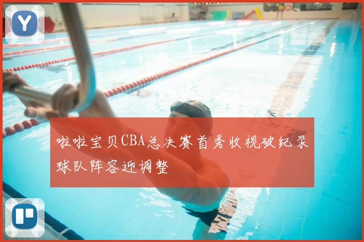 啦啦宝贝CBA总决赛首秀收视破纪录球队阵容迎调整