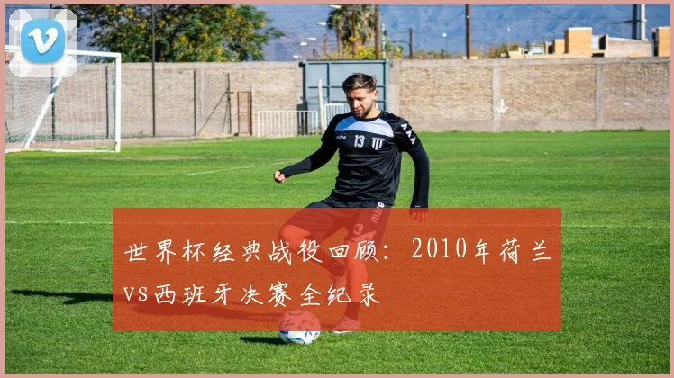 世界杯经典战役回顾：2010年荷兰vs西班牙决赛全纪录