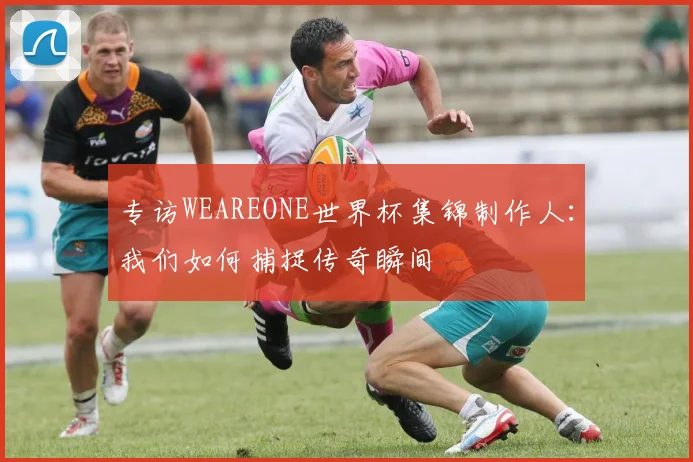 专访WEAREONE世界杯集锦制作人：我们如何捕捉传奇瞬间
