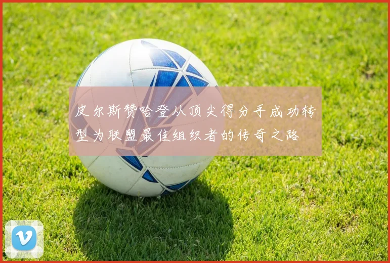 皮尔斯赞哈登从顶尖得分手成功转型为联盟最佳组织者的传奇之路