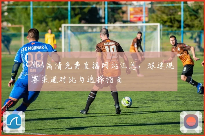NBA高清免费直播网站汇总，球迷观赛渠道对比与选择指南
