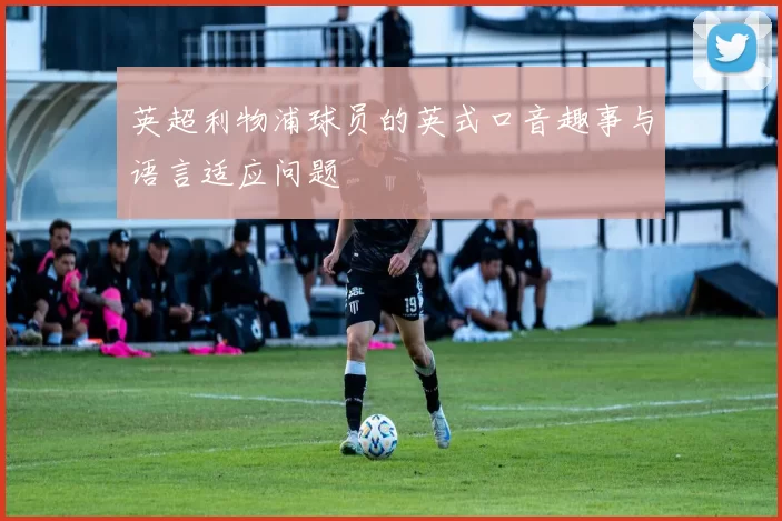 英超利物浦球员的英式口音趣事与语言适应问题