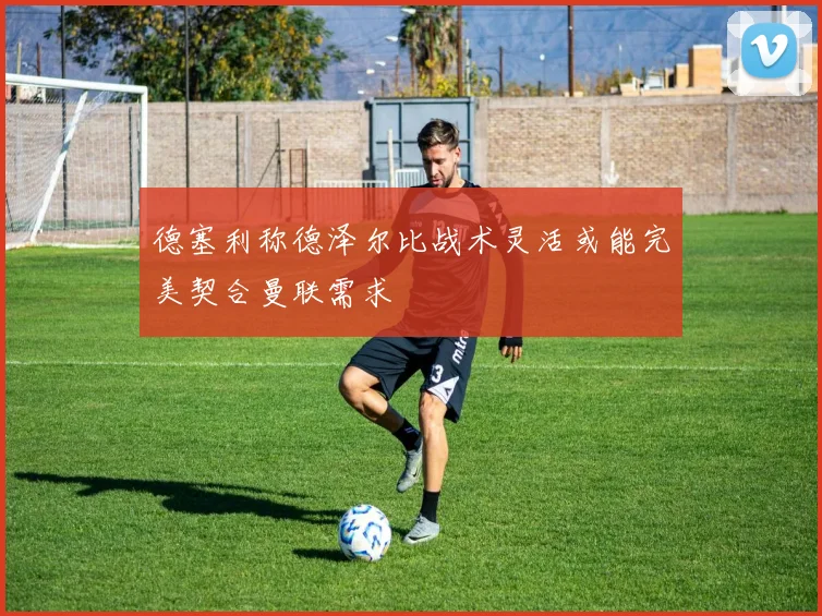 德塞利称德泽尔比战术灵活或能完美契合曼联需求