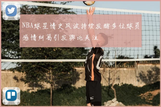 NBA球星情史风波持续发酵多位球员感情纠葛引发舆论关注
