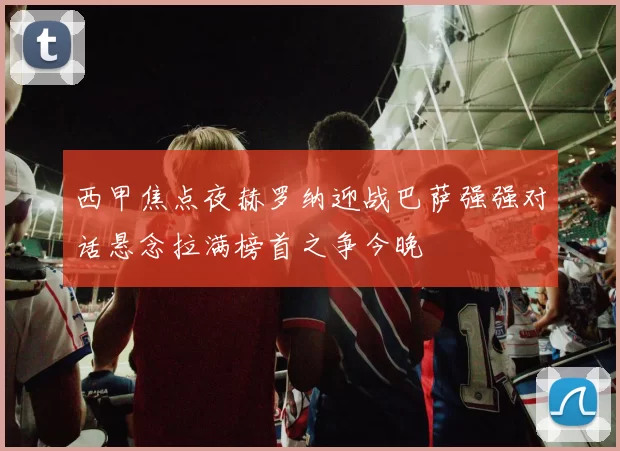 西甲焦点夜赫罗纳迎战巴萨强强对话悬念拉满榜首之争今晚