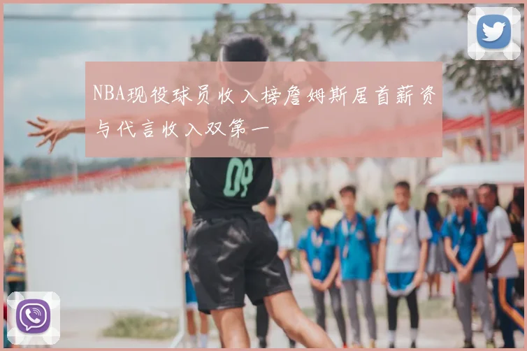 NBA现役球员收入榜詹姆斯居首薪资与代言收入双第一