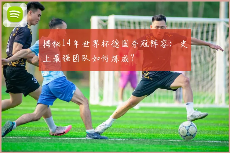 揭秘14年世界杯德国夺冠阵容:史上最强团队如何炼成?