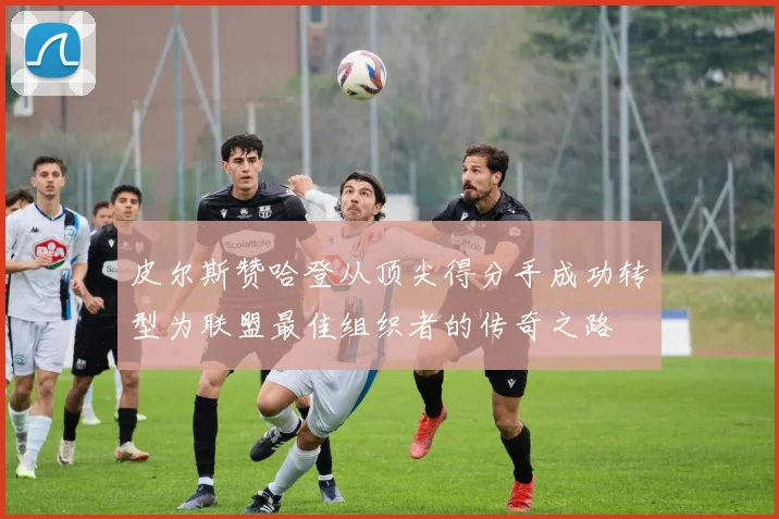 皮尔斯赞哈登从顶尖得分手成功转型为联盟最佳组织者的传奇之路