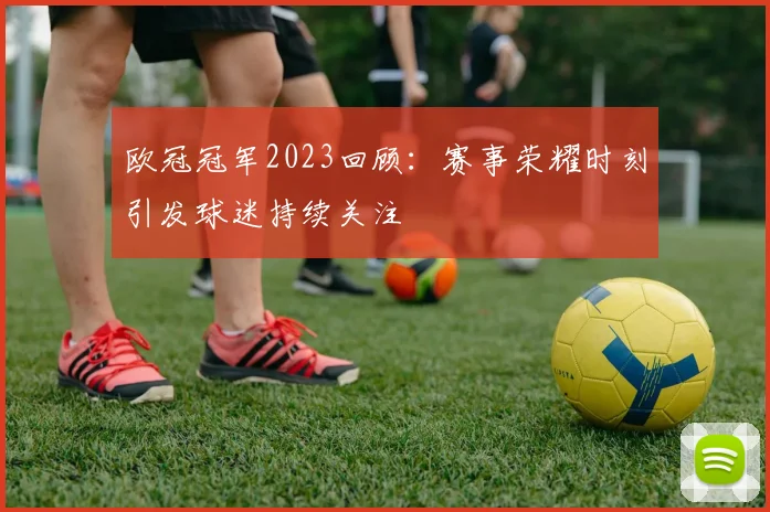 欧冠冠军2023回顾:赛事荣耀时刻引发球迷持续关注