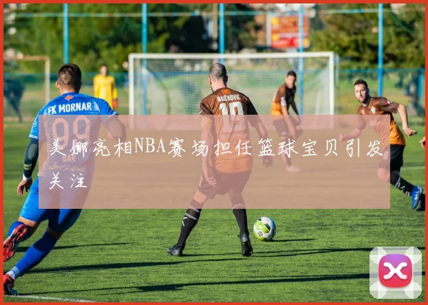 美娜亮相NBA赛场担任篮球宝贝引发关注