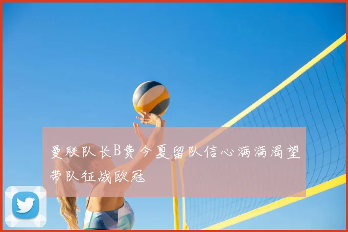 曼联队长B费今夏留队信心满满渴望带队征战欧冠