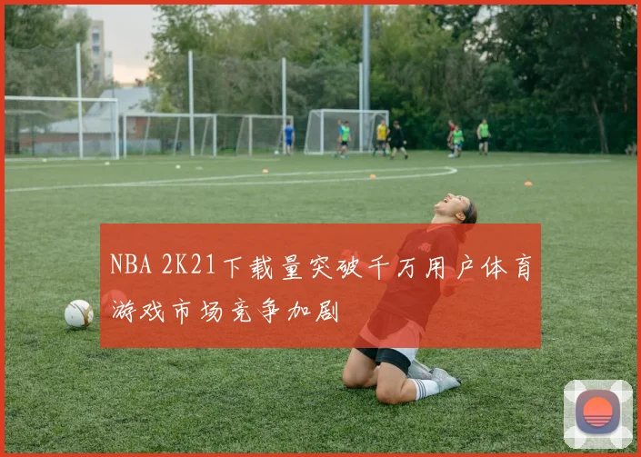 NBA 2K21下载量突破千万用户体育游戏市场竞争加剧
