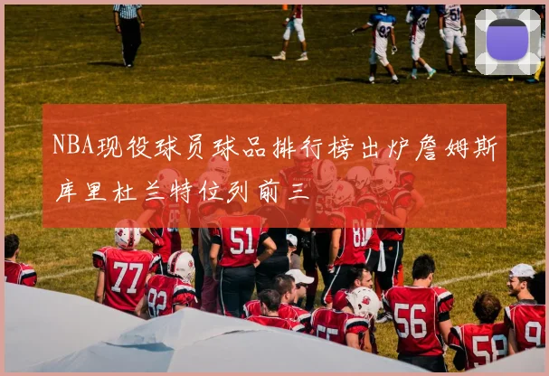 NBA现役球员球品排行榜出炉詹姆斯库里杜兰特位列前三