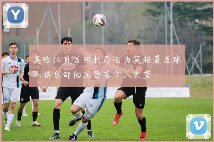 奥哈拉直言热刺已沦为英超最差球队俱乐部彻底堕落令人失望