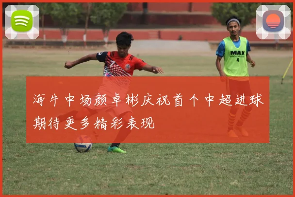 海牛中场颜卓彬庆祝首个中超进球期待更多精彩表现