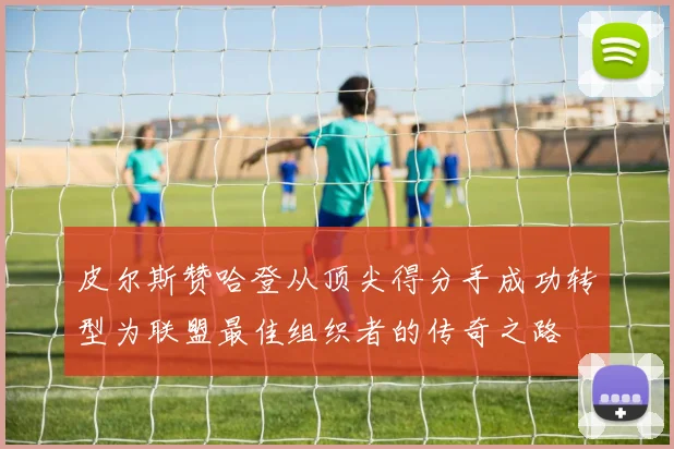 皮尔斯赞哈登从顶尖得分手成功转型为联盟最佳组织者的传奇之路