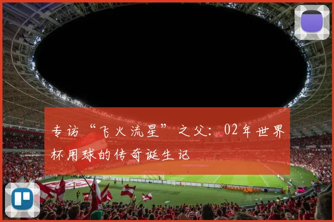 专访“飞火流星”之父:02年世界杯用球的传奇诞生记