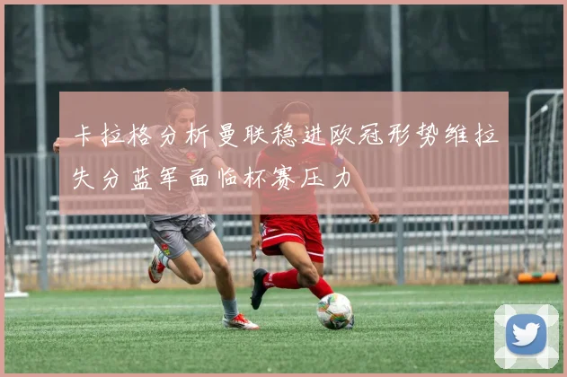 卡拉格分析曼联稳进欧冠形势维拉失分蓝军面临杯赛压力