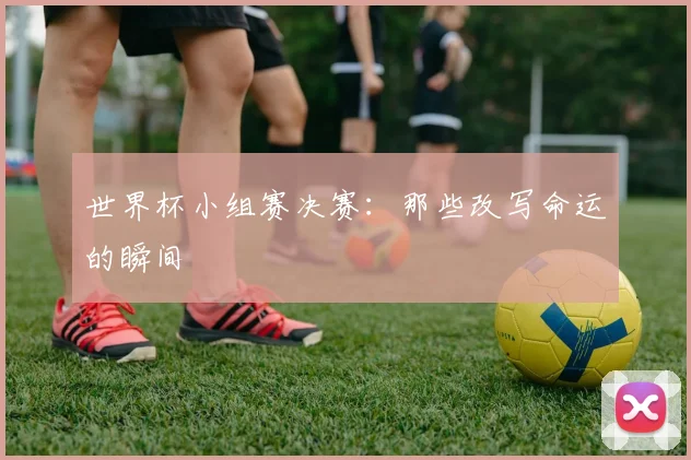 世界杯小组赛决赛：那些改写命运的瞬间