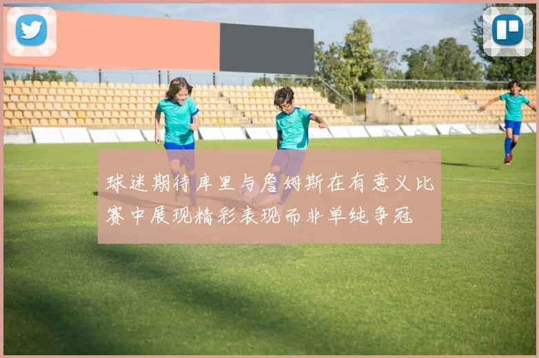 球迷期待库里与詹姆斯在有意义比赛中展现精彩表现而非单纯争冠