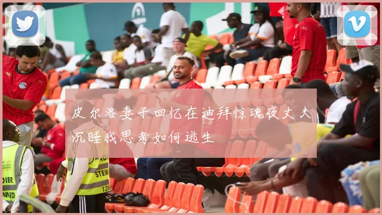 皮尔洛妻子回忆在迪拜惊魂夜丈夫沉睡我思考如何逃生