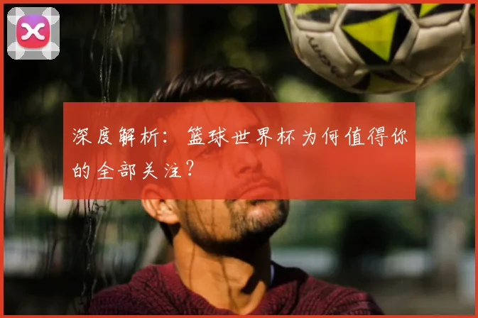 深度解析:篮球世界杯为何值得你的全部关注?