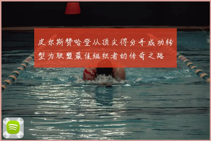 皮尔斯赞哈登从顶尖得分手成功转型为联盟最佳组织者的传奇之路