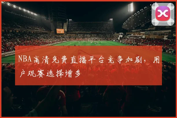 NBA高清免费直播平台竞争加剧,用户观赛选择增多