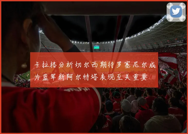 卡拉格分析切尔西期待罗塞尼尔成为蓝军新阿尔特塔表现至关重要