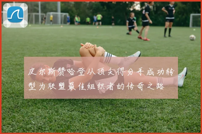 皮尔斯赞哈登从顶尖得分手成功转型为联盟最佳组织者的传奇之路